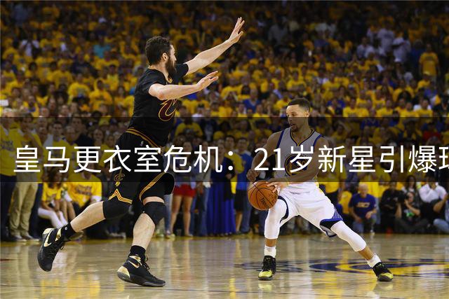 皇马更衣室危机：21岁新星引爆球队内部矛盾